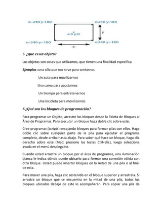 5 ¿que es un objeto?

Los objetos son cosas que utilizamos, que tienen una finalidad especifica

Ejemplos :una silla que nos sirve para sentarnos

          Un auto para movilizarnos

          Una cama para acostarnos

          Un trompo para entretenernos

          Una bicicleta para movilizarnos

6 ¿Qué son los bloques de programación?

Para programar un Objeto, arrastre los bloques desde la Paleta de Bloques al
Área de Programas. Para ejecutar un bloque haga doble clic sobre este.
Cree programas (scripts) encajando bloques para formar pilas con ellos. Haga
doble clic sobre cualquier parte de la pila para ejecutar el programa
completo, desde arriba hasta abajo. Para saber qué hace un bloque, haga clic
derecho sobre este (Mac: presione las teclas Ctrl+clic), luego seleccione
ayuda en el menú desplegable.
Cuando usted arrastra un bloque por el área de programas, una iluminación
blanca le indica dónde puede ubicarlo para formar una conexión válida con
otro bloque. Usted puede insertar bloques en la mitad de una pila o al final
de esta.
Para mover una pila, haga clic sostenido en el bloque superior y arrastrela. Si
arrastra un bloque que se encuentra en la mitad de una pila, todos los
bloques ubicados debajo de este lo acompañarán. Para copiar una pila de
 