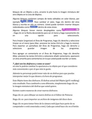 bloques de un Objeto a otro, arrastre la pila hasta la imagen miniatura del
otro Objeto en la Lista de Objetos.
Algunos bloques contienen campos de texto editables en color blanco, por
ejemplo                . Para cambiar el valor, haga clic dentro del área
blanca y escriba en ella un número. Usted puede también insertar bloques
redondeados como             dentro de estas áreas.
Algunos bloques tienen menús desplegables como
. Haga clic en la flecha descendente para ver el menú y haga nuevamente clic
en              una            opción            para          seleccionarla.

Para limpiar (organizar) el Área de Programas, haga clic derecho y seleccione
limpiar en el menú (para Mac: presione las teclas Ctrl+clic y haga lo mismo).
Para exportar un pantallazo del Área de Programas, haga clic derecho y
seleccione        guardar        imagen       de         los      programas.

Para agregar un comentario en el Área de Programas, haga clic derecho
(Mac: presione las teclas Ctrl+clic) y seleccione añadir comentario; aparecerá
un área amarilla para comentarios en la que usted puede escribir un texto.

7 ¿Qué son los disfraces y como se usan?
en este le podrás cambiar la apariencia a tu objeto por el que consideres
más conveniente o por el que más te guste.

Además tu personaje podrá tener más de un disfraz para que puedas
interpretar mejor lo que desees a la hora de programar.

Este Objeto tiene dos disfraces. El disfraz actual del Objeto (girl1-walking)
esta resaltado. Para cambiarlo a uno diferente, simplemente haga clic en
la imagen miniatura del disfraz que usted quiere.

Existen cuatro maneras de crear nuevos disfraces:

Haga clic en para dibujar un nuevo disfraz en el Editor de Pinturas

Haga clic en para importar un archivo de imágenes del disco duro

Haga clic en para tomar fotos de la cámara web (que hace parte de su
computador o está conectada a este). Cada que usted hace clic en el botón
 