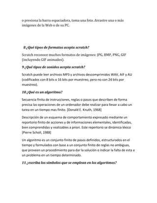 o presiona la barra espaciadora, toma una foto. Arrastre una o más
imágenes de la Web o de su PC.




 8 ¿Qué tipos de formatos acepta scratch?

Scratch reconoce muchos formatos de imágenes: JPG, BMP, PNG, GIF
(incluyendo GIF animados).

9 ¿Qué tipos de sonidos acepta scratch?

Scratch puede leer archivos MP3 y archivos descomprimidos WAV, AIF y AU
(codificados con 8 bits o 16 bits por muestreo, pero no con 24 bits por
muestreo).

10 ¿Qué es un algoritmo?

Secuencia finita de instrucciones, reglas o pasos que describen de forma
precisa las operaciones de un ordenador debe realizar para llevar a cabo un
tarea en un tiempo mas finito. [Donald E. Knuth, 1968]

Descripción de un esquema de comportamiento expresado mediante un
reportorio finito de acciones y de informaciones elementales, identificadas,
bien comprendidas y realizables a priori. Este repertorio se dinámica léxico
[Pierre Scholl, 1988]

Un algoritmo es un conjunto finito de pasos definidos, estructurados en el
tiempo y formulados con base a un conjunto finito de reglas no ambiguas,
que proveen un procedimiento para dar la solución o indicar la falta de esta a
un problema en un tiempo determinado.

11 ¿escriba los símbolos que se emplean en los algoritmos?
 