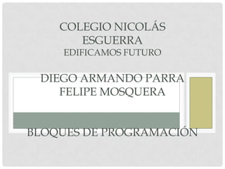 COLEGIO NICOLÁS
       ESGUERRA
    EDIFICAMOS FUTURO

 DIEGO ARMANDO PARRA
    FELIPE MOSQUERA


BLOQUES DE PROGRAMACIÓN
 