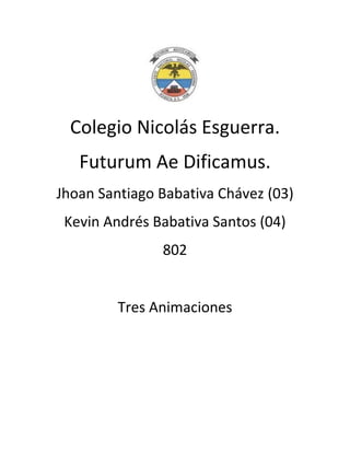 Colegio Nicolás Esguerra.
   Futurum Ae Dificamus.
Jhoan Santiago Babativa Chávez (03)
 Kevin Andrés Babativa Santos (04)
               802


         Tres Animaciones
 