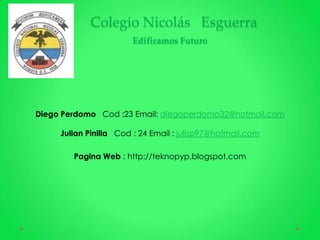 Colegio Nicolás Esguerra
                       Edificamos Futuro




Diego Perdomo Cod :23 Email: diegoperdomo32@hotmail.com

     Julian Pinilla Cod : 24 Email : julisp97@hotmail.com

        Pagina Web : http://teknopyp.blogspot.com
 