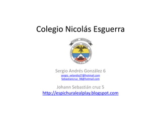 Colegio Nicolás Esguerra



       Sergio Andrés González 6
          sergio_velandia27@hotmail.com
          Sebastiancruz_98@hotmail.com


        Johann Sebastián cruz 5
 http://espichuralealplay.blogspot.com
 