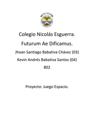 Colegio Nicolás Esguerra.
   Futurum Ae Dificamus.
Jhoan Santiago Babativa Chávez (03)
 Kevin Andrés Babativa Santos (04)
               802



     Proyecto: Juego Espacio.
 