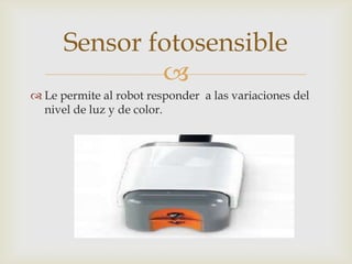 
 Le permite al robot responder a las variaciones del
nivel de luz y de color.
Sensor fotosensible
 
