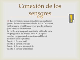 
 Los sensores pueden conectarse en cualquier
puerto de entrada numerado del 1 al 4. Cualquier
cable excepto el cable conversor puede utilizarse
para conectar los sensores.
La configuración predeterminada utilizada para
los programas de prueba en el NXT y para
muchos programas de muestra en el Robot
Educator es la siguiente:
Puerto 1: Sensor táctil
Puerto 2: Sensor acústico
Puerto 3: Sensor fotosensible
Puerto 4: Sensor ultrasónico
Conexión de los
sensores
 