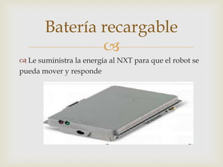 
 Le suministra la energía al NXT para que el robot se
pueda mover y responde
Batería recargable
 