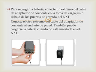 
 Para recargar la batería, conecte un extremo del cable
de adaptador de corriente en la toma de carga justo
debajo de los puertos de entrada del NXT.
Conecte el otro extremo del cable del adaptador de
corriente al enchufe de pared. También puede
cargarse la batería cuando no esté insertada en el
NXT.
 