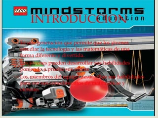 
 Es una generación que permite que los jóvenes
estudiar la tecnología y las matemáticas de una
forma diferente y divertida.
 Los jóvenes pueden desarrollar sus habilidades
poniendo a prueba sus robots
 Los miembros del equipo desarrollan sus habilidades
para ver sus conocimientos de matemáticas y
ciencias.
INTRODUCCION
 