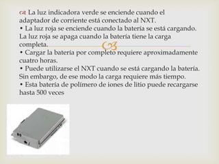 
 La luz indicadora verde se enciende cuando el
adaptador de corriente está conectado al NXT.
• La luz roja se enciende cuando la batería se está cargando.
La luz roja se apaga cuando la batería tiene la carga
completa.
• Cargar la batería por completo requiere aproximadamente
cuatro horas.
• Puede utilizarse el NXT cuando se está cargando la batería.
Sin embargo, de ese modo la carga requiere más tiempo.
• Esta batería de polímero de iones de litio puede recargarse
hasta 500 veces
 