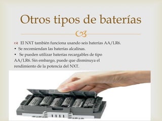 
 El NXT también funciona usando seis baterías AA/LR6.
• Se recomiendan las baterías alcalinas.
• Se pueden utilizar baterías recargables de tipo
AA/LR6. Sin embargo, puede que disminuya el
rendimiento de la potencia del NXT.
Otros tipos de baterías
 