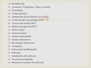 
 Introducción
 Construir. Programar. Poner a prueba.
 Tecnología
 Visión general
 Instalación de las baterías en el NXT .
 Conexión de la tecnología NXT
 Acerca del ladrillo NXT
 Menú principal del NXT
 Sensor táctil
 sensor acústico
 Sensor fotosensible
 Sensor ultrasónico
 Servomotor interactivo
 Lámparas
 Utilización del Bluetooth
 Software
 Instalación del software
 Su primer programa
 Interfaz de usuario del software
 