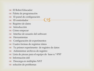
 El Robot Educador
 Paleta de programación
 El panel de configuración
 El controlador
 Registro de datos
 Introducción
 Cómo empezar
 Interfaz de usuario del software
 Herramientas
 Configuración de experimentos
 Cuatro formas de registrar datos
 Tu primer experimento de registro de datos
 Administrar archivos de registro
 Lista de piezas para el equipo de base n.º 9797
 Información útil
 Descarga en múltiples NXT
 solución de problemas
 