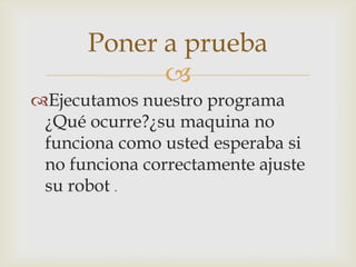 
Ejecutamos nuestro programa
¿Qué ocurre?¿su maquina no
funciona como usted esperaba si
no funciona correctamente ajuste
su robot .
Poner a prueba
 