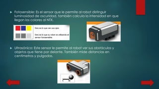 Fotosensible: Es el sensor que le permite al robot distinguir 
luminosidad de oscuridad, también calcula la intensidad en que 
llegan los colores al NTX. 
 Ultrasónico: Este sensor le permite al robot ver sus obstáculos y 
objetos que tiene por delante. También mide distancias en 
centímetros y pulgadas. 
 