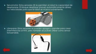  Servomotor: Estos sensores (3) le permiten al robot la capacidad de 
desplazarse. El bloque desplazar (move) automáticamente alinea 
sus velocidades para que el robot se mueva suavemente. 
 Lámparas: Estos sensores se pueden apagar y prender para crear 
intermitencias al NTX, pero también se puede utilizar como sensor 
fotosensible. 
 