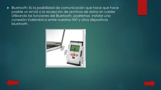  Bluetooth: Es la posibilidad de comunicación que hace que hace 
posible un envió o la recepción de archivos de datos sin cables 
Utilizando las funciones del Bluetooth, podremos instalar una 
conexión inalámbrica entre nuestros NXT y otros dispositivos 
bluetooth. 
