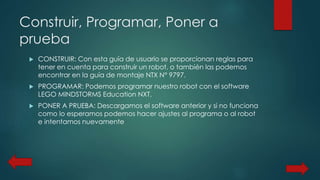 Construir, Programar, Poner a 
prueba 
 CONSTRUIR: Con esta guía de usuario se proporcionan reglas para 
tener en cuenta para construir un robot, o también las podemos 
encontrar en la guía de montaje NTX N° 9797. 
 PROGRAMAR: Podemos programar nuestro robot con el software 
LEGO MINDSTORMS Education NXT. 
 PONER A PRUEBA: Descargamos el software anterior y si no funciona 
como lo esperamos podemos hacer ajustes al programa o al robot 
e intentamos nuevamente 
 