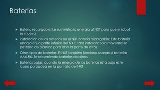 Baterías 
 Batería recargable: Le suministra la energía al NXT para que el robot 
se mueva 
 instalación de las baterías en el NXT Batería recargable: Esta batería 
encaja en la parte inferior del NXT. Para instalarla solo movemos la 
pestaña de plástico para abrir la parte de atrás. 
 Otros tipos de baterías: El NXT también funciona usando 6 baterías 
AA/LR6. Se recomienda baterías alcalinas 
 Baterías bajas: cuando la energía de las baterías esta baja este 
icono parpadea en la pantalla del NXT 
 