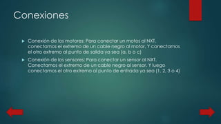 Conexiones 
 Conexión de los motores: Para conectar un motos al NXT, 
conectamos el extremo de un cable negro al motor. Y conectamos 
el otro extremo al punto de salida ya sea (a, b o c) 
 Conexión de los sensores: Para conectar un sensor al NXT. 
Conectamos el extremo de un cable negro al sensor. Y luego 
conectamos el otro extremo al punto de entrada ya sea (1, 2, 3 o 4) 
 