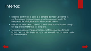 Interfaz 
 El ladrillo del NXT es la base o el cerebro del robot. El ladrillo es 
controlado por ordenador que aporta un comportamiento 
programable, inteligente y de toma de decisiones. 
 Puertos de salida: El NXT tiene 3 puertos de salida marcados con (a, 
b y c) para los motores o las lámparas 
 Toma de corriente: Para conectar el NXT tenemos que tener la 
batería recargable, lo podemos hacer teniendo una adaptador de 
la toma corriente 
 