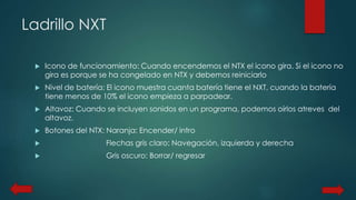 Ladrillo NXT 
 Icono de funcionamiento: Cuando encendemos el NTX el icono gira. Si el icono no 
gira es porque se ha congelado en NTX y debemos reiniciarlo 
 Nivel de batería: El icono muestra cuanta batería tiene el NXT, cuando la batería 
tiene menos de 10% el icono empieza a parpadear. 
 Altavoz: Cuando se incluyen sonidos en un programa, podemos oírlos atreves del 
altavoz. 
 Botones del NTX: Naranja: Encender/ intro 
 Flechas gris claro: Navegación, izquierda y derecha 
 Gris oscuro: Borrar/ regresar 
 