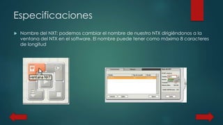 Especificaciones 
 Nombre del NXT: podemos cambiar el nombre de nuestro NTX dirigiéndonos a la 
ventana del NTX en el software. El nombre puede tener como máximo 8 caracteres 
de longitud 
 