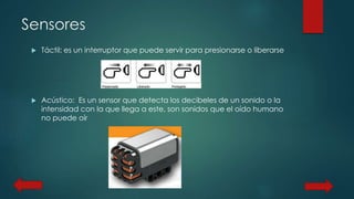 Sensores 
 Táctil: es un interruptor que puede servir para presionarse o liberarse 
 Acústico: Es un sensor que detecta los decibeles de un sonido o la 
intensidad con la que llega a este, son sonidos que el oído humano 
no puede oír 
 