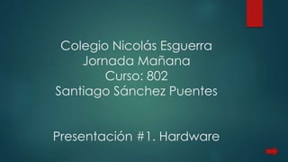 Colegio Nicolás Esguerra 
Jornada Mañana 
Curso: 802 
Santiago Sánchez Puentes 
Presentación #1. Hardware 
 