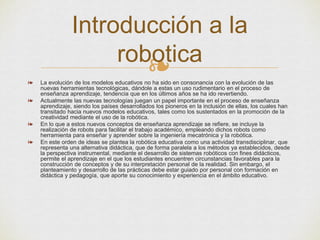 ❧❧ La evolución de los modelos educativos no ha sido en consonancia con la evolución de las
nuevas herramientas tecnológicas, dándole a estas un uso rudimentario en el proceso de
enseñanza aprendizaje, tendencia que en los últimos años se ha ido revertiendo.
❧ Actualmente las nuevas tecnologías juegan un papel importante en el proceso de enseñanza
aprendizaje, siendo los países desarrollados los pioneros en la inclusión de ellas, los cuales han
transitado hacia nuevos modelos educativos, tales como los sustentados en la promoción de la
creatividad mediante el uso de la robótica.
❧ En lo que a estos nuevos conceptos de enseñanza aprendizaje se refiere, se incluye la
realización de robots para facilitar el trabajo académico, empleando dichos robots como
herramienta para enseñar y aprender sobre la ingeniería mecatrónica y la robótica.
❧ En este orden de ideas se plantea la robótica educativa como una actividad transdisciplinar, que
representa una alternativa didáctica, que de forma paralela a los métodos ya establecidos, desde
la perspectiva instrumental, mediante el desarrollo de sistemas robóticos con fines didácticos,
permite el aprendizaje en el que los estudiantes encuentren circunstancias favorables para la
construcción de conceptos y de su interpretación personal de la realidad. Sin embargo, el
planteamiento y desarrollo de las prácticas debe estar guiado por personal con formación en
didáctica y pedagogía, que aporte su conocimiento y experiencia en el ámbito educativo.
Introducción a la
robotica
 