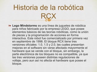 ❧
❧ Lego Mindstorms es una línea de juguetes de robótica
para niños fabricado por la empresa LEGO, que posee
elementos básicos de las teorías robóticas, como la unión
de piezas y la programación de acciones en forma
interactiva. Este robot fue comercializado por primera vez
en septiembre de 1998. El bloque RCX tiene tres
versiones oficiales: 1.0, 1.5 y 2.0, las cuales presentan
mejoras en el software sin verse afectado mayormente el
hardware que se vende con el bloque, sin embargo, la
parte electrónica de los bloques no es compatible, ya que
las tres versiones poseen distintas regulaciones de
voltaje, pero aun así no afecta el hardware que posee el
bloque.
Historia de la robótica
RCX
 