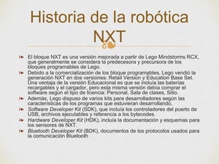 ❧
❧ El bloque NXT es una versión mejorada a partir de Lego Mindstorms RCX,
que generalmente se considera la predecesora y precursora de los
bloques programables de Lego.
❧ Debido a la comercialización de los bloque programables, Lego vendió la
generación NXT en dos versiones: Retail Version y Education Base Set.
Una ventaja de la versión Educacional es que se incluía las baterías
recargables y el cargador, pero esta misma versión debía comprar el
software según el tipo de licencia: Personal, Sala de clases, Sitio.
❧ Además, Lego dispuso de varios kits para desarrolladores según las
características de los programas que estuvieran desarrollando,
❧ Software Developer Kit (SDK), que incluía los controladores del puerto de
USB, archivos ejecutables y referencia a los bytecodes.
❧ Hardware Developer Kit (HDK), incluía la documentación y esquemas para
los sensores de NXT.
❧ Bluetooth Developer Kit (BDK), documentos de los protocolos usados para
la comunicación Bluetooth
Historia de la robótica
NXT
 
