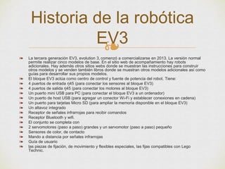 ❧❧ La tercera generación EV3, evolution 3, comenzó a comercializarse en 2013. La versión normal
permite realizar cinco modelos de base. En el sitio web de acompañamiento hay robots
adicionales. Hay además otros sitios webs donde se muestran las instrucciones para construir
otros modelos y se venden también libros donde se muestran otros modelos adicionales así como
guías para desarrollar sus propios modelos.
❧ El bloque EV3 actúa como centro de control y fuente de potencia del robot. Tiene:
❧ 4 puertos de entrada rj45 (para conectar los sensores al bloque EV3)
❧ 4 puertos de salida rj45 (para conectar los motores al bloque EV3)
❧ Un puerto mini USB para PC (para conectar el bloque EV3 a un ordenador)
❧ Un puerto de host USB (para agregar un conector Wi-Fi y establecer conexiones en cadena)
❧ Un puerto para tarjetas Micro SD (para ampliar la memoria disponible en el bloque EV3)
❧ Un altavoz integrado
❧ Receptor de señales infrarrojas para recibir comandos
❧ Receptor Bluetooth y wifi.
❧ El conjunto se completa con
❧ 2 servomotores (paso a paso) grandes y un servomotor (paso a paso) pequeño
❧ Sensores de color, de contacto
❧ Mando a distancia por señales infrarrojas
❧ Guía de usuario
❧ las piezas de fijación, de movimiento y flexibles especiales, las fijas compatibles con Lego
Technic.
Historia de la robótica
EV3
 