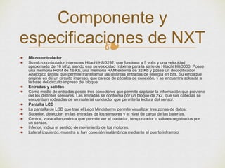 ❧❧ Microcontrolador
❧ Su microcontrolador interno es Hitachi H8/3292, que funciona a 5 volts y una velocidad
aproximada de 16 Mhz, siendo esa su velocidad máxima para la serie de Hitachi H8/3000. Posee
una memoria ROM de 16 Kb, una memoria RAM externa de 32 Kb y posee un decodificador
Analógico Digital que permite transformar las distintas entradas de energía en bits. Su empaque
original es de un circuito impreso, que carece de zócalos de conexión, y se encuentra soldada a
la base del circuito impreso del bloque.
❧ Entradas y salidas
❧ Como medio de entradas posee tres conectores que permite capturar la información que proviene
del los distintos sensores. Las entradas se conforma por un bloque de 2x2, que sus cabezas se
encuentran rodeadas de un material conductor que permite la lectura del sensor.
❧ Pantalla LCD
❧ La pantalla de LCD que trae el Lego Mindstorms permite visualizar tres zonas de datos:
❧ Superior, detección en las entradas de los sensores y el nivel de carga de las baterías.
❧ Central, zona alfanumérica que permite ver el contador, temporizador o valores registrados por
un sensor.
❧ Inferior, indica el sentido de movimiento de los motores.
❧ Lateral izquierdo, muestra si hay conexión inalámbrica mediante el puerto infrarrojo
Componente y
especificaciones de NXT
 