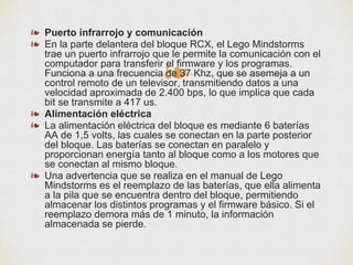 ❧
❧ Puerto infrarrojo y comunicación
❧ En la parte delantera del bloque RCX, el Lego Mindstorms
trae un puerto infrarrojo que le permite la comunicación con el
computador para transferir el firmware y los programas.
Funciona a una frecuencia de 37 Khz, que se asemeja a un
control remoto de un televisor, transmitiendo datos a una
velocidad aproximada de 2.400 bps, lo que implica que cada
bit se transmite a 417 us.
❧ Alimentación eléctrica
❧ La alimentación eléctrica del bloque es mediante 6 baterías
AA de 1,5 volts, las cuales se conectan en la parte posterior
del bloque. Las baterías se conectan en paralelo y
proporcionan energía tanto al bloque como a los motores que
se conectan al mismo bloque.
❧ Una advertencia que se realiza en el manual de Lego
Mindstorms es el reemplazo de las baterías, que ella alimenta
a la pila que se encuentra dentro del bloque, permitiendo
almacenar los distintos programas y el firmware básico. Si el
reemplazo demora más de 1 minuto, la información
almacenada se pierde.
 