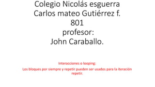 Colegio Nicolás esguerra
Carlos mateo Gutiérrez f.
801
profesor:
John Caraballo.
Interacciones o looping:
Los bloques por siempre y repetir pueden ser usados para la iteración
repetir.
 