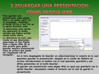 Para guardar una
presentación como página
Web y así poder verla con
un navegador, despliega
el Botón Office y haz clic en
la opción Guardar como.
Al seleccionar esta opción
nos aparecerá la misma
ventana que hemos estado
viendo hasta ahora.
La diferencia en esta caso
reside en que deberemos
seleccionar el tipo Página
Web o Página Web de un
solo archivo para poder
guardar nuestra presentación
como un archivo que pueda
ser visualizado con un
navegador.
              De la lista desplegable de Guardar en seleccionaremos la carpeta en la cual
              queremos guardar la presentación, después en la casilla de Nombre de
              archivo introduciremos el nombre con el cual queremos guardarla y por
              último pulsaremos en el botón Guardar.
              El guardar una presentación como página Web es igual que guardarla con la
              opción Guardar, únicamente cambia el formato con el cual se guarda la
              presentación.
 