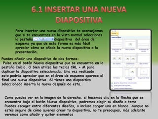 Para insertar una nueva diapositiva te aconsejamos
        que si te encuentras en la vista normal selecciones
        la pestaña            diapositiva del área de
        esquema ya que de esta forma es más fácil
        apreciar cómo se añade la nueva diapositiva a la
        presentación.
Puedes añadir una diapositiva de dos formas:
 Pulsa en el botón Nueva diapositiva que se encuentra en la
pestaña Inicio. O bien utiliza las teclas CRL + M para
duplicar la diapositiva seleccionada. Una vez realizado
esto podrás apreciar que en el área de esquema aparece al
final una nueva diapositiva. Si tienes una diapositiva
seleccionada inserta la nueva después de esta.


 Como puedes ver en la imagen de la derecha, si hacemos clic en la flecha que se
 encuentra bajo el botón Nueva diapositiva, podremos elegir su diseño o tema.
 Puedes escoger entre diferentes diseños, o incluso cargar una en blanco. Aunque no
 estés seguro de cómo quieres crear tu diapositiva, no te preocupes, más adelante
 veremos como añadir y quitar elementos
 