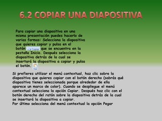 Para copiar una diapositiva en una
 misma presentación puedes hacerlo de
 varias formas: Selecciona la diapositiva
 que quieres copiar y pulsa en el
 botón          que se encuentra en la
 pestaña Inicio. Después selecciona la
 diapositiva detrás de la cual se
 insertará la diapositiva a copiar y pulsa
 el botón.

Si prefieres utilizar el menú contextual, haz clic sobre la
diapositiva que quieres copiar con el botón derecho (sabrás qué
diapositiva tienes seleccionada porque alrededor de ella
aparece un marco de color). Cuando se despliegue el menú
contextual selecciona la opción Copiar. Después haz clic con el
botón derecho del ratón sobre la diapositiva detrás de la cual
se insertará la diapositiva a copiar.
Por último selecciona del menú contextual la opción Pegar
 