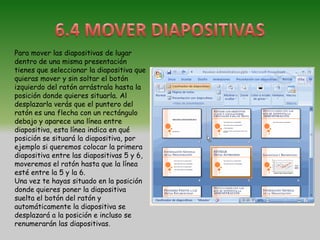 Para mover las diapositivas de lugar
dentro de una misma presentación
tienes que seleccionar la diapositiva que
quieras mover y sin soltar el botón
izquierdo del ratón arrástrala hasta la
posición donde quieres situarla. Al
desplazarla verás que el puntero del
ratón es una flecha con un rectángulo
debajo y aparece una línea entre
diapositiva, esta línea indica en qué
posición se situará la diapositiva, por
ejemplo si queremos colocar la primera
diapositiva entre las diapositivas 5 y 6,
moveremos el ratón hasta que la línea
esté entre la 5 y la 6.
Una vez te hayas situado en la posición
donde quieres poner la diapositiva
suelta el botón del ratón y
automáticamente la diapositiva se
desplazará a la posición e incluso se
renumerarán las diapositivas.
 