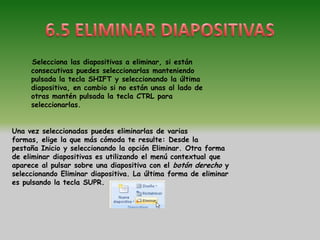 Selecciona las diapositivas a eliminar, si están
     consecutivas puedes seleccionarlas manteniendo
     pulsada la tecla SHIFT y seleccionando la última
     diapositiva, en cambio si no están unas al lado de
     otras mantén pulsada la tecla CTRL para
     seleccionarlas.


Una vez seleccionadas puedes eliminarlas de varias
formas, elige la que más cómoda te resulte: Desde la
pestaña Inicio y seleccionando la opción Eliminar. Otra forma
de eliminar diapositivas es utilizando el menú contextual que
aparece al pulsar sobre una diapositiva con el botón derecho y
seleccionando Eliminar diapositiva. La última forma de eliminar
es pulsando la tecla SUPR.
 