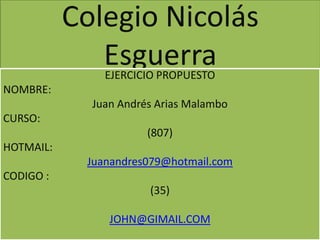 Colegio Nicolás
              Esguerra
               EJERCICIO PROPUESTO
NOMBRE:
             Juan Andrés Arias Malambo
CURSO:
                       (807)
HOTMAIL:
            Juanandres079@hotmail.com
CODIGO :
                       (35)

                JOHN@GIMAIL.COM
 