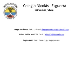 Colegio Nicolás Esguerra
                      Edificamos Futuro




Diego Perdomo Cod :23 Email: diegoperdomo32@hotmail.com

    Julian Pinilla Cod : 24 Email : julisp97@hotmail.com

        Pagina Web : http://teknopyp.blogspot.com
 