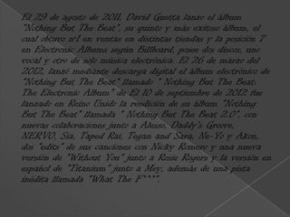 El 29 de agosto de 2011, David Guetta lanzo el álbum
"Nothing But The Beat", su quinto y más exitoso álbum, el
cual obtuvo nº1 en ventas en distintas tiendas y la posición 7
en Electronic Albums según Billboard, posee dos discos, uno
vocal y otro de solo música electrónica. El 26 de marzo del
2012, lanzó mediante descarga digital el álbum electrónico de
"Nothing But The Beat" llamado " Nothing But The Beat:
The Electronic Album" de El 10 de septiembre de 2012 fue
lanzado en Reino Unido la reedición de su álbum "Nothing
But The Beat" llamada " Nothing But The Beat 2.0", con
nuevas colaboraciones junto a Alesso, Daddy's Groove,
NERVO, Sia, Taped Rai, Tegan and Sara, Ne-Yo y Akon,
dos "edits" de sus canciones con Nicky Romero y una nueva
versión de "Without You" junto a Rosie Rogers y la versión en
español de "Titanium" junto a Mey, además de una pista
inédita llamada "What The F***".
 