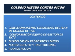 COLEGIO NIEVES CORTÉS PICÓN
            PLAN DE GESTION DE LAS TIC”S


                 CONTENIDO


1. DIRECCIONAMIENTO ESTRATEGICO DEL PLAN
   DE GESTION DE TICS.
2. CONFORMACIÓN EQUIPO DE GESTIÓN DE
   TIC”S
3. MISION, VISION PROPÓSITOS Y METAS
4. MATRIZ DOFA TIC”S INSTITUCIONAL
5. PLAN DE ACCION
 