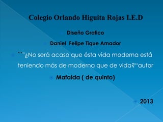 




Diseño Grafico

Daniel Felipe Tique Amador

``"¿No será acaso que ésta vida moderna está
teniendo más de moderna que de vida?“autor


Mafalda ( de quinto)



2013

 