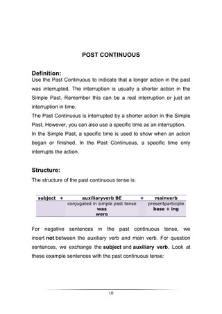 POST CONTINUOUS


Definition:
Use the Past Continuous to indicate that a longer action in the past
was interrupted. The interruption is usually a shorter action in the
Simple Past. Remember this can be a real interruption or just an
interruption in time.
The Past Continuous is interrupted by a shorter action in the Simple
Past. However, you can also use a specific time as an interruption.
In the Simple Past, a specific time is used to show when an action
began or finished. In the Past Continuous, a specific time only
interrupts the action.


Structure:
The structure of the past continuous tense is:


  subject +           auxiliaryverb BE          +    mainverb
                conjugated in simple past tense   presentparticiple
                             was                    base + ing
                             were


For negative sentences in the past continuous tense, we
insert not between the auxiliary verb and main verb. For question
sentences, we exchange the subject and auxiliary verb. Look at
these example sentences with the past continuous tense:




                                  10
 