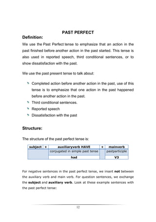 PAST PERFECT
Definition:
We use the Past Perfect tense to emphasize that an action in the
past finished before another action in the past started. This tense is
also used in reported speech, third conditional sentences, or to
show dissatisfaction with the past.

We use the past present tense to talk about:

      Completed action before another action in the past, use of this
      tense is to emphasize that one action in the past happened
      before another action in the past.
      Third conditional sentences.
      Reported speech
      Dissatisfaction with the past


Structure:

The structure of the past perfect tense is:

    subject +          auxiliaryverb HAVE         +  mainverb
                  conjugated in simple past tense   pastparticiple

                               had                        V3



For negative sentences in the past perfect tense, we insert not between
the auxiliary verb and main verb. For question sentences, we exchange
the subject and auxiliary verb. Look at these example sentences with
the past perfect tense:




                                  12
 
