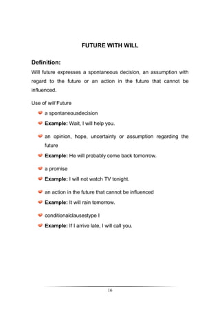 FUTURE WITH WILL

Definition:
Will future expresses a spontaneous decision, an assumption with
regard to the future or an action in the future that cannot be
influenced.

Use of will Future
     a spontaneousdecision
     Example: Wait, I will help you.

     an opinion, hope, uncertainty or assumption regarding the
     future
     Example: He will probably come back tomorrow.

     a promise
     Example: I will not watch TV tonight.

     an action in the future that cannot be influenced
     Example: It will rain tomorrow.

     conditionalclausestype I
     Example: If I arrive late, I will call you.




                                   16
 