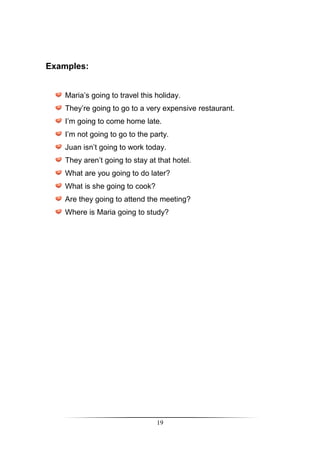Examples:


    Maria’s going to travel this holiday.
    They’re going to go to a very expensive restaurant.
    I’m going to come home late.
    I’m not going to go to the party.
    Juan isn’t going to work today.
    They aren’t going to stay at that hotel.
    What are you going to do later?
    What is she going to cook?
    Are they going to attend the meeting?
    Where is Maria going to study?




                                 19
 